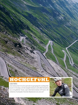 Udo Bölts
„Das Hotel punktet mit seiner optimalen Ausgangslage für unzählige Bike-
touren im Vinschgau und die Gastgeber beweisen wahre Bike-Kompetenz,
sei es mit geführten Touren, super Informationsmaterial, GPS-Touren, Wä-
scheservice, Tourenpaket, Testcenter, Reparaturset und, und, und.“
 
