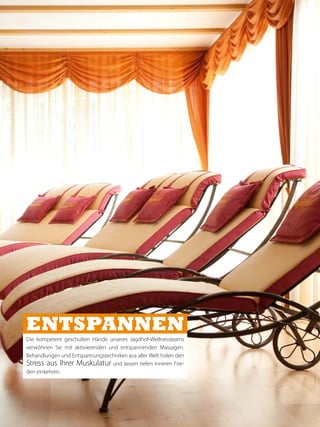 ENTSPANNEN
Die kompetent geschulten Hände unseres Jagdhof-Wellnessteams
verwöhnen Sie mit aktivierenden und entspannenden Massagen.
Behandlungen und Entspannungstechniken aus aller Welt holen den
Stress aus Ihrer Muskulatur und lassen tiefen inneren Frie-
den einkehren.
 