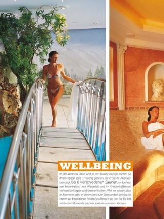 Wellbeing
In der Wellness-Oase und in der Beauty-Lounge dürfen Sie
Ihrem Körper jene Erholung gönnen, die er für Ihr Aktivsein
benötigt. Bei 6 verschiedenen Saunen, im beheiz-
ten Felsenfreibad mit Wasserfall und im Erlebnishallenbad
können Sie Körper und Seele erfrischen. Weil wir wissen, dass
es Momente gibt, in denen vertraute Zweisamkeit gefragt ist,
bieten wir Ihnen einen Private-Spa-Bereich an, den Sie für Ihre
schönsten Momente zu zweit exklusiv anmieten können.
 