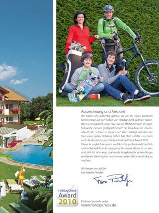 Auszeichnung und Ansporn
Wir haben uns aufrichtig gefreut, als wir die vielen positiven
Kommentare auf den Seiten von HolidayCheck gelesen haben.
Wenn es etwa heißt, unser Haus sei ein „Wohlfühlhotel“, im Jagd-
hof werde „Service großgeschrieben“, der Urlaub sei ein „Traum-
urlaub“, der „schwer zu toppen sei“, dann schlägt natürlich das
Herz eines jeden Hoteliers höher. Mit Stolz erfüllte uns dann
auch die Auszeichnung mit dem HolidayCheck Award 2010.
Dieser ist zugleich Ansporn, auch künftig professionell, herzlich
und individuell hundertprozentig für unsere Gäste da zu sein
und Jahr für Jahr neue, spannende Angebote für unsere lie ge-
wordenen Stammgäste und unsere neuen Gäste ausfindig zu
machen.
Wir freuen uns auf Sie!
Ihre Familie Pirhofer
Erfahren Sie mehr unter
www.holidaycheck.de
 