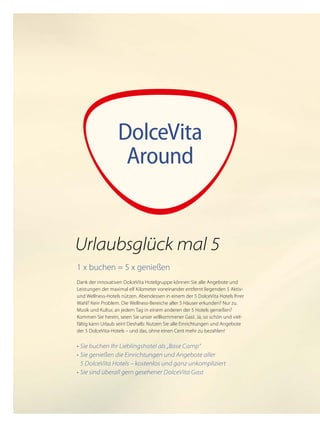 DolceVita
Around
1 x buchen = 5 x genießen
Dank der innovativen DolceVita Hotelgruppe können Sie alle Angebote und
Leistungen der maximal elf Kilometer voneinander entfernt liegenden 5 Aktiv-
und Wellness-Hotels nützen. Abendessen in einem der 5 DolceVita Hotels Ihrer
Wahl? Kein Problem. Die Wellness-Bereiche aller 5 Häuser erkunden? Nur zu.
Musik und Kultur, an jedem Tag in einem anderen der 5 Hotels genießen?
Kommen Sie herein, seien Sie unser willkommener Gast. Ja, so schön und viel-
fältig kann Urlaub sein! Deshalb: Nutzen Sie alle Einrichtungen und Angebote
der 5 DolceVita-Hotels – und das, ohne einen Cent mehr zu bezahlen!
•	Sie buchen Ihr Lieblingshotel als „Base Camp“
•	Sie genießen die Einrichtungen und Angebote aller
	 5 DolceVita Hotels – kostenlos und ganz unkompliziert
•	Sie sind überall gern gesehener DolceVita Gast
Urlaubsglück mal 5
 