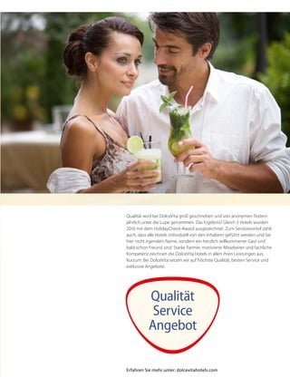 Qualität wird bei DolceVita groß geschrieben und von anonymen Testern
jährlich unter die Lupe genommen. Das Ergebnis? Gleich 3 Hotels wurden
2010 mit dem HolidayCheck-Award ausgezeichnet. Zum Servicevorteil zählt
auch, dass alle Hotels individuell von den Inhabern geführt werden und Sie
hier nicht irgendein Name, sondern ein herzlich willkommener Gast und
bald schon Freund sind. Starke Partner, motivierte Mitarbeiter und fachliche
Kompetenz zeichnen die DolceVita Hotels in allen ihren Leistungen aus.
Kurzum: Bei DolceVita setzen wir auf höchste Qualität, besten Service und
exklusive Angebote.
Qualität
Service
Angebot
Erfahren Sie mehr unter: dolcevitahotels.com
 