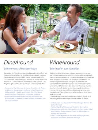Schlemmen auf Haubenniveau
Sie wollen Ihr Abendessen auch mal auswärts genießen? Mit
DineAround genießen Sie Ihr Abendessen täglich in einem
neuen Restaurant – und doch immer in einem DolceVita
Gourmethotel. Sie buchen und wohnen in einem Hotel und
können in 5 verschiedenen Hotel-Restaurants speisen. Das
Angebot gilt auch für das Frühstücks- und das Vitalbuffet.
•	 Kulinarische Highlights aus den besten Produkten der Region
	 und kreative Begegnungen mediterraner Leichtigkeit und
	 alpiner Vitalität – die Küchenchefs der DolceVita Hotels
	 verwöhnen Ihren Gaumen mit innovativer Raffinesse
•	 Jeden Abend erwartet Sie zwischen den verführerischen
	 kulinarischen Zaubereien auch ein Wellness-Vital-Menü zum
	 Gesundschlemmen
Edle Tropfen zum Genießen
Südtirol und der Vinschgau bringen ausgezeichnete und
viel prämierte Weine hervor und so ist es selbstverständlich,
dass in den Weinkellern der DolceVita Restaurants so mancher
edle Tropfen schlummert. Der Vinschgau ist bekannt für
seine rassigen Weißweine und ganz in der Nähe der
DolceVita Hotels befinden sich die bekannten Weingüter
Unterortl und Falkenstein. Die Naturnser Rieslinge wurden
bereits mehrmals als die besten Italiens prämiert. Unter-
nehmen Sie einen gemütlichen Spaziergang mit uns zu
den beliebten Weingütern und nehmen Sie an einer Wein-
verkostung teil.
DolceVita Tipp: Eine Flasche Wein aus Südtirol eignet sich
hervorragend als Mitbringsel für Ihre Lieben zu Hause.
•	 Verkostungen und Degustationen hochklassiger Weine in den
	 DolceVita Hotels
•	 Fachkundige Empfehlungen der DolceVita-Sommeliers
•	 Weinverkostung direkt im Weingut Unterortl am Juvaler Hügel
	 jeden zweiten Donnerstag von Ostern bis Allerheiligen im
	 historischen Weinkeller
•	 Ende Oktober beginnen die Naturnser Rieslingtage, inter-
	 nationales Stelldichein der besten Rieslinge
DineAround WineAround
 