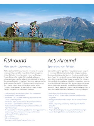 Mens sana in corpore sano
Wollen Sie Ihren Wellnessurlaub mit ein wenig Bewegung
verbinden? Dann sind Sie in den DolceVita Hotels genau
richtig. Ob in der freien Natur oder in den großzügigen
Fitness-Centern: Sie erleben Fitnessurlaub auf jedem
Leistungsniveau – nur Sie selber entscheiden, ob Sie an Ihre
Grenzen stoßen oder im nächsten Weinberg spazieren gehen
wollen. Was immer Sie für Ihr Aktivsein benötigen, in einem
der 5 Häuser halten wir es für Sie bereit und in jedem
DolceVita Hotel werden Sie von professionellen Fitness-
Trainern mit fachlicher Kompetenz begleitet.
•	 Fitnessraum mit den neuesten Cardio- und Kraftgeräten
•	 Professionelle/r Fitnesstrainer/in
•	 Mindestens 5 bis 7 Stunden Betreuung pro Woche an den
	 Cardio- und Kraftgeräten
•	 Mindestens 30 bis 40 Stunden pro Woche betreute Fitness
•	 Mindestens 4 spezielle Fitness-Wochen/Jahr
•	 Professionelle Körperfettmessung nach der bioelektrischen
	 Impendanzanalyse
•	 Ihr individuelles, schriftlich ausgearbeitetes Trainingsprogramm,
	 aufbauend auf Konditionsbestimmung und Fitnesstest
•	 professionelle Ernährungsberatung
•	 Gymnastikraum
•	 670 m2
Fitnessbereich
• Wassergymnastik, Pilates, Yoga und vieles mehr
Sporturlaub vom Feinsten
Sie möchten wahre sportliche Herausforderungen wagen?
In einem der 5 DolceVita Hotels finden Sie garantiert das
Sportangebot, das an die Grenzen Ihrer Leistungsfähigkeit
geht. Treten Sie mit dem Schweizer Nationaltrainer Urs Graf
beim Biken ordentlich in die Pedale, versuchen Sie mit dem
früheren Profi-Rennradfahrer Udo Bölts mitzuhalten, wenn es
über die Südtiroler Pässe geht. Mit dem attraktiven Angebot
von ActiveAround genießen Sie 5 Mal individuelle Kompe-
tenz zum Thema Sporturlaub, denn Ihre Gastgeber sind auch
Ihre persönlichen Ansprechpartner und Trainingskollegen.
•	 5 bis 14 geführte MTB-Touren pro Woche
•	 Mehr als 80 GPS Touren, direkt von Ihrem DolceVita Hotel
	 ausgehend
•	 2 bis 5 geführte Rennradtouren pro Woche mit zertifizierten
	 Guides
•	 Raften, Canyoning, Paragliding, Hochseilgarten-Klettern,
	 Kitesurfen
•	 Tennis, Jogging
•	 Anspruchsvolle Bergtouren und gemütliche Wanderungen
•	 Nordic Walking Einheiten und Nordic Trekking Touren
FitAround ActivAround
 