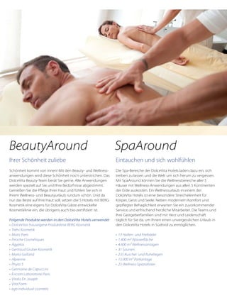 Ihrer Schönheit zuliebe
Schönheit kommt von innen! Mit den Beauty- und Wellness-
anwendungen wird diese Schönheit noch unterstrichen. Das
DolceVita Beauty-Team berät Sie gerne. Alle Anwendungen
werden speziell auf Sie und Ihre Bedürfnisse abgestimmt.
Genießen Sie die Pflege Ihrer Haut und fühlen Sie sich in
Ihrem Wellness- und Beautyurlaub rundum schön. Und da
nur das Beste auf Ihre Haut soll, setzen die 5 Hotels mit BERG
Kosmetik eine eigens für DolceVita Gäste entwickelte
Kosmetiklinie ein, die übrigens auch bio-zertifiziert ist.
Folgende Produkte werden in den DolceVita Hotels verwendet
•	 DolceVitas hauseigene Produktlinie BERG Kosmetik
•	 Trehs Kosmetik
•	 Matis Paris
•	 Piroche Cosmétiques
•	 Ägyptos
•	 Gertraud Gruber Kosmetik
•	 Maria Galland
•	 Alpienne
•	 Phyto 5
•	 Germaine de Capuccini
•	 Ericson Laboratoire Paris
•	 Vitalis Dr. Joseph
•	 Vita Form
•	 ego individual cosmetic
Eintauchen und sich wohlfühlen
Die Spa-Bereiche der DolceVita Hotels laden dazu ein, sich
treiben zu lassen und die Welt um sich herum zu vergessen.
Mit SpaAround können Sie die Wellnessbereiche aller 5
Häuser mit Wellness-Anwendungen aus allen 5 Kontinenten
der Erde auskosten. Ein Wellnessurlaub in einem der
DolceVita Hotels ist eine besondere Streicheleinheit für
Körper, Geist und Seele. Neben modernem Komfort und
gepflegter Behaglichkeit erwarten Sie ein zuvorkommender
Service und erfrischend herzliche Mitarbeiter. Die Teams und
Ihre Gastgeberfamilien sind mit Herz und Leidenschaft
täglich für Sie da, um Ihnen einen unvergesslichen Urlaub in
den DolceVita Hotels in Südtirol zu ermöglichen.
•	 13 Hallen- und Freibäder
•	 1.400 m² Wasserfläche
•	 4.600 m² Wellnessanlagen
•	 31 Saunen
•	 235 Kuschel- und Ruheliegen
•	 13.000 m² Parkanlage
•	 23 Wellness-Spezialisten
BeautyAround SpaAround
 