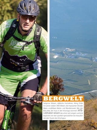 Bergwelt
Sattgrüne Wiesen, idyllische Hochalmen, König Ortler
mit seinen stolzen 3905 Metern, die imposanten Ötztaler
Alpen, unzählbare Kletter- und Wanderrouten: Wer den
Berg liebt, der muss in den Vinschgau kommen. MTB-
Liebhaber wissen das schon seit Langem und sind
begeistert von den sportlich-genüsslichen bis herausfor-
dernden Touren des Vinschgaus.
 