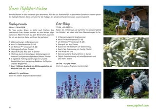 Unsere Highlight-Wochen
Manche Wochen im Jahr sind etwas ganz ­ esonderes. Auch bei uns. Profitieren Sie zu bestimmten Zeiten von unseren spezielb
len Highlight-Wochen. Denn wir haben für Sie Packages mit attraktiven Sonderleistungen zusammengestellt.

Frühlingserwachen

06.04. – 16.04.2014
Die Tage werden länger, es duftet nach frischem Gras
und feuchter Erde. Blumen sprießen aus den Wiesen, Vögel
zwitschern. Räkeln Sie sich aus dem Winterschlaf, spazieren
Sie mit uns durch die Natur und feiern Sie das Leben!
•	 5 Übernachtungen im Bergfexzimmer
•	 Aktiv+Plus Genießerpension (S. 50)
•	 alle Wellness+Plus Leistungen (S. 29)
•	 Frühlingsgruß auf dem Zimmer
•	 1 Flasche Arunda Rosé Sekt im Zimmer
•	 1 Führung durch die Vinschgauer Apfelplantagen mit
Hotelchef (und gelerntem Apfelbauer) Martin Pirhofer
•	 3–4 geführte Frühlingswanderungen mit unserem
Wanderführer (evtl. plus geringe Gebühren für Shuttles
und/oder Bergbahnen)
•	 Unser Frühlings-Geschenk: ein Wellnessgutschein im
Wert von Euro 50,- pro Person

Oster-Package

17.04. – 22.04.2014
Nutzen Sie die Feiertage und starten Sie im sonnigen Südtirol
ins Frühjahr – wir haben tolle Oster-Überraschungen für Sie.
•	 5 Übernachtungen im Bergfexzimmer
•	 Aktiv+Plus Genießerpension (S. 50)
•	 alle Wellness+Plus Leistungen (S. 29)
•	 Ostergruß auf dem Zimmer
•	 Galadinner mit Osterlamm am Ostersonntag
•	 Aperitif am Ostermontag mit Familie Pirhofer
•	 Live-Musik mit Tanz
•	 Ostereiersuche für Groß und Klein im Garten
•	 Täglich Kinderbetreuung mit vielen Basteleien rund
ums Thema Ostern
ab Euro 735,- pro Person
(nicht mit anderen Angeboten kombinierbar)

ab Euro 675,- pro Person
(nicht mit anderen Angeboten kombinierbar)

20

www.jagdhof.com

 