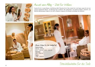 Auszeit vom Alltag — Zeit für Wellness
Tauchen Sie ein in unsere Beauty- und Wellness-Welt! Planschen Sie im Pool, relaxen Sie in der Sauna. Lassen Sie sich von
unserem kompetenten Beauty- und Massage-Team verwöhnen. Mit traditionellen und modernen Muskel-, Kosmetik- und
Wohlfühl-­ ehandlungen bringen wir Sie sanft in Balance, entspannen Ihre Muskeln und pflegen Ihre Schönheit.
B

Unsere Zeiten für Ihr Wohlgefühl
Beauty-Lounge
Montag – Sonntag
8:30 – 12:00 Uhr | 14.30 – 19:00 Uhr
Hallenbad
6:00 – 22:00 Uhr
Sauna
13:00 – 19:00 Uhr

28

Streicheleinheiten für die Seele

 