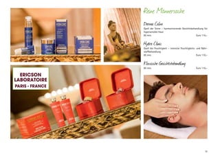 Reine Männersache
Derma Calm

Quell der Sinne – harmonisierende Gesichtsbehandlung für
hypersensible Haut
85 min.	
Euro 110,–

Hydra Clinic

Quell der Feuchtigkeit – intensive Feuchtigkeits- und Nährstoffbehandlung
85 min.	
Euro 110,–

Klassische Gesichtsbehandlung
85 min.	

Euro 110,–

Ericson
LaboratoirE
Paris - FrancE

33

 