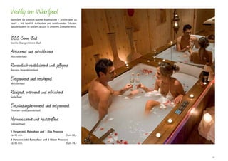 Wohlig im Whirlpool
Genießen Sie sinnlich-warme Augenblicke – alleine oder zu
zweit – mit herrlich duftenden und wohltuenden KräuterSprudelbädern im großen Jacuzzi in unserem Zirmgeheimnis.

1000-Sinne-Bad

Vanille-Orangenblüten-Badl

Aktivierend und entschlackend
Wacholderbadl

Romantisch revitalisierend und pflegend
Baccara-Rosenblütenbadl

Entspannend und beruhigend
Melissenbadl

Reinigend, wärmend und erfrischend
Salbeibadl

Entzündungshemmend und entspannend
Thymian- und Lavendelbadl

Harmonisierend und hautstraffend
Edelweißbadl

1 Person inkl. Ruhephase und 1 Glas Prosecco
ca. 45 min. 	

Euro 68,–

2 Personen inkl. Ruhephase und 2 Gläser Prosecco
ca. 45 min. 	
Euro 74,–

41

 