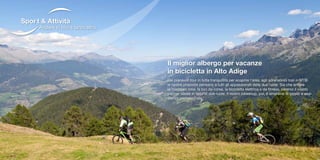 Il miglior albergo per vacanze
in bicicletta in Alto Adige
Dai piacevoli tour in tutta tranquillità per scoprire l‘area, agli adrenalinici trail in MTB:
le nostre proposte pensano a tutti gli appassionati delle due ruote. Sia che amiate
la mountain bike, la bici da corsa, la bicicletta elettrica o da fitness, saremo il vostro
partner ideale in fatto di due ruote. Il nostro bikeshop, poi, è sinonimo di servizi e assi-
stenza professionale.
Andare in bici e tanto altro
Sport & Attività
 