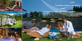 Lasciatevi andare e rilassatevi
In- & outdoor
La garanzia di benessere dello Jagdhof
In nessun altro luogo dell‘Alto Adige troverete una SPA con un maggiore numero di
metri quadrati per ospite: piscina indoor e outdoor, sei saune, cabina ad infrarossi,
diverse sale relax con lettini ad acqua, lettini doppi e sedie sdraio relax, ma anche un
prato con sedie sdraio e terrazza al sole in giardino.
 
