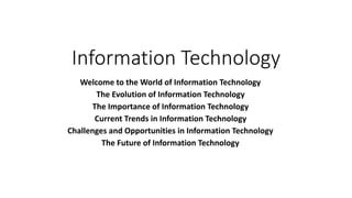 Information Technology
Welcome to the World of Information Technology
The Evolution of Information Technology
The Importance of Information Technology
Current Trends in Information Technology
Challenges and Opportunities in Information Technology
The Future of Information Technology
 