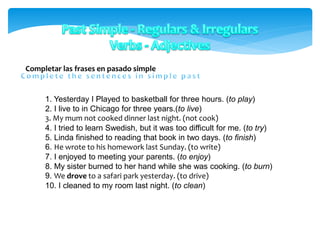 Completar las frases en pasado simple
1. Yesterday I Played to basketball for three hours. (to play)
2. I live to in Chicago for three years.(to live)
3. My mum not cooked dinner last night. (not cook)
4. I tried to learn Swedish, but it was too difficult for me. (to try)
5. Linda finished to reading that book in two days. (to finish)
6. He wrote to his homework last Sunday. (to write)
7. I enjoyed to meeting your parents. (to enjoy)
8. My sister burned to her hand while she was cooking. (to burn)
9. We drove to a safari park yesterday. (to drive)
10. I cleaned to my room last night. (to clean)
 