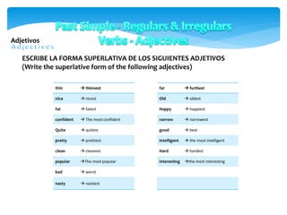 Adjetivos
thin  thinnest
nice  nicest
fat  fatest
confident  The most confident
Quite  quitest
pretty  prettiest
clean  cleanest
popular The most popular
bad  worst
nasty  nastiest
ESCRIBE LA FORMA SUPERLATIVA DE LOS SIGUIENTES ADJETIVOS
(Write the superlative form of the following adjectives)
far  furthest
Old  oldest
Happy  happiest
narrow  narrowest
good  best
intelligent  the most intelligent
Hard  hardest
interesting the most interesting
 