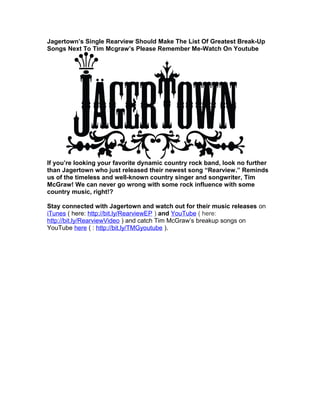 Jagertown’s Single Rearview Should Make The List Of Greatest Break-Up
Songs Next To Tim Mcgraw’s Please Remember Me-Watch On Youtube
If you’re looking your favorite dynamic country rock band, look no further
than Jagertown who just released their newest song “Rearview.” Reminds
us of the timeless and well-known country singer and songwriter, Tim
McGraw! We can never go wrong with some rock influence with some
country music, right!?
Stay connected with Jagertown and watch out for their music releases on
iTunes ( here: http://bit.ly/RearviewEP ) and YouTube ( here:
http://bit.ly/RearviewVideo ) and catch Tim McGraw’s breakup songs on
YouTube here ( : http://bit.ly/TMGyoutube ).
 