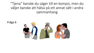 ”Tjena” kanske du säger till en kompis, men du
väljer kanske att hälsa på ett annat sätt i andra
sammanhang
Fråga 6
 