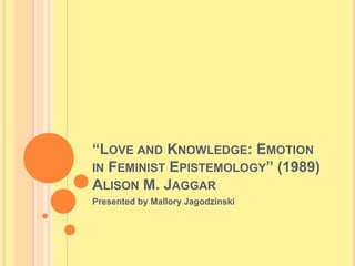“LOVE AND KNOWLEDGE: EMOTION
IN FEMINIST EPISTEMOLOGY” (1989)
ALISON M. JAGGAR
Presented by Mallory Jagodzinski
 