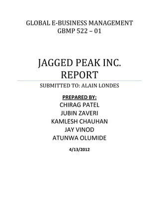 GLOBAL E-BUSINESS MANAGEMENT
         GBMP 522 – 01



   JAGGED PEAK INC.
       REPORT
   SUBMITTED TO: ALAIN LONDES

          PREPARED BY:
        CHIRAG PATEL
        JUBIN ZAVERI
      KAMLESH CHAUHAN
         JAY VINOD
      ATUNWA OLUMIDE
            4/13/2012
 