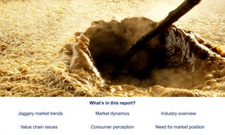 What’s in this report?
Jaggery market trends Market dynamics Industry overview
Value chain issues Consumer perception Need for market position
 