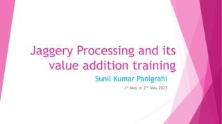 Jaggery Processing and its
value addition training
Sunil Kumar Panigrahi
1st May to 2nd May 2023
 