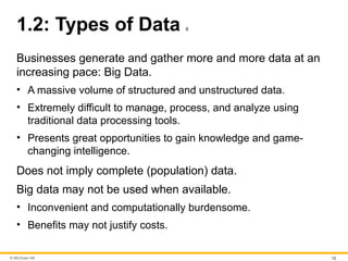 © McGraw Hill 12
1.2: Types of Data 6
Businesses generate and gather more and more data at an
increasing pace: Big Data.
• A massive volume of structured and unstructured data.
• Extremely difficult to manage, process, and analyze using
traditional data processing tools.
• Presents great opportunities to gain knowledge and game-
changing intelligence.
Does not imply complete (population) data.
Big data may not be used when available.
• Inconvenient and computationally burdensome.
• Benefits may not justify costs.
 