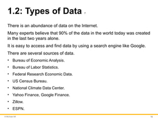 © McGraw Hill 13
1.2: Types of Data 7
There is an abundance of data on the Internet.
Many experts believe that 90% of the data in the world today was created
in the last two years alone.
It is easy to access and find data by using a search engine like Google.
There are several sources of data.
• Bureau of Economic Analysis.
• Bureau of Labor Statistics.
• Federal Research Economic Data.
• US Census Bureau.
• National Climate Data Center.
• Yahoo Finance, Google Finance.
• Zillow.
• ESPN.
 