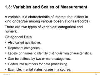 © McGraw Hill 14
1.3: Variables and Scales of Measurement 1
A variable is a characteristic of interest that differs in
kind or degree among various observations (records).
There are two types of variables: categorical and
numeric.
Categorical Data.
• Also called qualitative.
• Represent categories.
• Labels or names to identify distinguishing characteristics.
• Can be defined by two or more categories.
• Coded into numbers for data processing.
• Example: marital status, grade in a course.
 