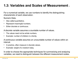 © McGraw Hill 15
1.3: Variables and Scales of Measurement 2
For a numerical variable, we use numbers to identify the distinguishing
characteristic of each observation.
Numeric Data.
• Also called quantitative.
• Represent meaningful numbers.
• Either discrete or continuous.
A discrete variable assumes a countable number of values.
• The values need not be whole numbers.
• Example: number of children in a family.
A continuous variable assumes an uncountable number of values within an
interval.
• In practice, often measure in discrete values.
• Example: weight of a newborn baby.
In order to choose the appropriate techniques for summarizing and analyzing
variables, we need to distinguish between the different measurement scales.
 