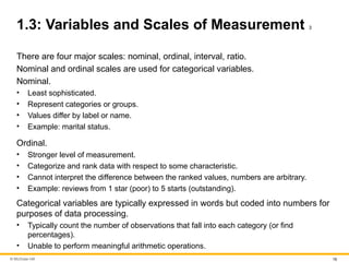 © McGraw Hill 16
1.3: Variables and Scales of Measurement 3
There are four major scales: nominal, ordinal, interval, ratio.
Nominal and ordinal scales are used for categorical variables.
Nominal.
• Least sophisticated.
• Represent categories or groups.
• Values differ by label or name.
• Example: marital status.
Ordinal.
• Stronger level of measurement.
• Categorize and rank data with respect to some characteristic.
• Cannot interpret the difference between the ranked values, numbers are arbitrary.
• Example: reviews from 1 star (poor) to 5 starts (outstanding).
Categorical variables are typically expressed in words but coded into numbers for
purposes of data processing.
• Typically count the number of observations that fall into each category (or find
percentages).
• Unable to perform meaningful arithmetic operations.
 