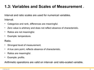 © McGraw Hill 17
1.3: Variables and Scales of Measurement 4
Interval and ratio scales are used for numerical variables.
Interval.
• Categorize and rank, differences are meaningful.
• Zero value is arbitrary and does not reflect absence of characteristic.
• Ratios are not meaningful.
• Example: temperature.
Ratio.
• Strongest level of measurement.
• A true zero point, reflects absence of characteristic.
• Ratios are meaningful.
• Example: profits.
Arithmetic operations are valid on interval- and ratio-scaled variable.
 