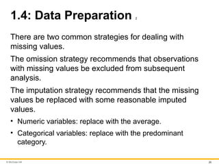 © McGraw Hill 20
1.4: Data Preparation 2
There are two common strategies for dealing with
missing values.
The omission strategy recommends that observations
with missing values be excluded from subsequent
analysis.
The imputation strategy recommends that the missing
values be replaced with some reasonable imputed
values.
• Numeric variables: replace with the average.
• Categorical variables: replace with the predominant
category.
 