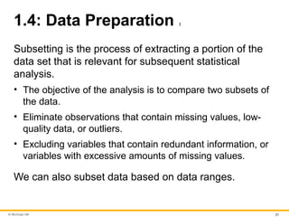 © McGraw Hill 21
1.4: Data Preparation 3
Subsetting is the process of extracting a portion of the
data set that is relevant for subsequent statistical
analysis.
• The objective of the analysis is to compare two subsets of
the data.
• Eliminate observations that contain missing values, low-
quality data, or outliers.
• Excluding variables that contain redundant information, or
variables with excessive amounts of missing values.
We can also subset data based on data ranges.
 