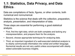 © McGraw Hill 4
1.1: Statistics, Data Privacy, and Data
Ethics 1
Data are compilations of facts, figures, or other contents, both
numerical and nonnumerical.
Statistics is the science that deals with the collection, preparation,
analysis, presentation, and interpretation of data.
Three steps are essential for performing a good statistical
analysis.
• First, find the right data, which are both complete and lacking any
misrepresentation, and prepare them for the analysis.
• Second, choose appropriate techniques for analyzing data.
• Third, an important ingredient of a well-executed statistical analysis is
to clearly communicate information into verbal and written language.
Numerical results are not very useful unless accompanied with clearly
stated actionable business insights.
 