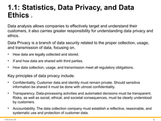 © McGraw Hill 5
1.1: Statistics, Data Privacy, and Data
Ethics 2
Data analysis allows companies to effectively target and understand their
customers, it also carries greater responsibility for understanding data privacy and
ethics.
Data Privacy is a branch of data security related to the proper collection, usage,
and transmission of data, focusing on.
• How data are legally collected and stored.
• If and how data are shared with third parties.
• How data collection, usage, and transmission meet all regulatory obligations.
Key principles of data privacy include.
• Confidentiality. Customer data and identity must remain private. Should sensitive
information be shared it must be done with utmost confidentiality.
• Transparency. Data-processing activities and automated decisions must be transparent.
Risks, as well as social, ethical, and societal consequences, must be clearly understood
by customers.
• Accountability. The data collection company must establish a reflective, reasonable, and
systematic use and protection of customer data.
 
