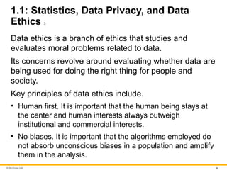 © McGraw Hill 6
1.1: Statistics, Data Privacy, and Data
Ethics 3
Data ethics is a branch of ethics that studies and
evaluates moral problems related to data.
Its concerns revolve around evaluating whether data are
being used for doing the right thing for people and
society.
Key principles of data ethics include.
• Human first. It is important that the human being stays at
the center and human interests always outweigh
institutional and commercial interests.
• No biases. It is important that the algorithms employed do
not absorb unconscious biases in a population and amplify
them in the analysis.
 
