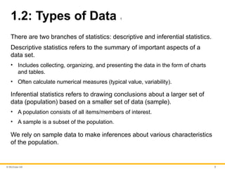 © McGraw Hill 7
1.2: Types of Data 1
There are two branches of statistics: descriptive and inferential statistics.
Descriptive statistics refers to the summary of important aspects of a
data set.
• Includes collecting, organizing, and presenting the data in the form of charts
and tables.
• Often calculate numerical measures (typical value, variability).
Inferential statistics refers to drawing conclusions about a larger set of
data (population) based on a smaller set of data (sample).
• A population consists of all items/members of interest.
• A sample is a subset of the population.
We rely on sample data to make inferences about various characteristics
of the population.
 