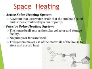 Active Solar Heating System
 A system that uses water or air that the sun has heated
and is then circulated by a fan or pump.
Passive Solar Heating System
 The house itself acts as the solar collector and storage
facility.
 No pumps or fans are used.
 This system makes use of the materials of the house to
store and absorb heat.
 