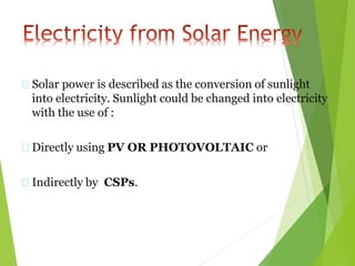 Solar power is described as the conversion of sunlight
into electricity. Sunlight could be changed into electricity
with the use of :
Directly using PV OR PHOTOVOLTAIC or
Indirectly by CSPs.
 