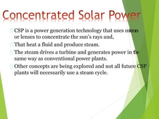 CSP is a power generation technology that uses mirrors
or lenses to concentrate the sun’s rays and,
That heat a fluid and produce steam.
The steam drives a turbine and generates power in the
same way as conventional power plants.
Other concepts are being explored and not all future CSP
plants will necessarily use a steam cycle.
 