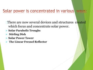 There are now several devices and structures created
which focus and concentrate solar power.
 Solar Parabolic Troughs
 Stirling Dish
 Solar Power Tower
 The Linear Fresnel Reflector
 