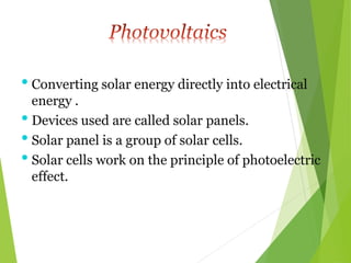 • Converting solar energy directly into electrical
energy .
• Devices used are called solar panels.
• Solar panel is a group of solar cells.
• Solar cells work on the principle of photoelectric
effect.
 