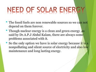 • The fossil fuels are non renewable sources so we can not
depend on them forever.
• Though nuclear energy is a clean and green energy ,as
said by Dr.A.P.J Abdul Kalam, there are always some
problems associated with it.
• So the only option we have is solar energy because it is a
nonpolluting and silent source of electricity and also low
maintenance and long lasting energy.
 