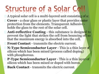 A typical solar cell is a multi-layered unit consisting of a:
Cover - a clear glass or plastic layer that provides outer
protection from the elements. Transparent Adhesive -
holds the glass to the rest of the solar cell.
Anti-reflective Coating - this substance is designed to
prevent the light that strikes the cell from bouncing off so
that the maximum energy is absorbed into the cell.
Front Contact - transmits the electric current.
N-Type Semiconductor Layer - This is a thin layer of
silicon which has been mixed (process called doping)
with phosphorous.
P-Type Semiconductor Layer - This is a thin layer of
silicon which has been mixed or doped with boron.
Back Contact - transmits the electric current.
 