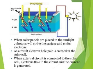 • When solar panels are placed in the sunlight
, photons will strike the surface and emits
electrons.
• As a result electron hole pair is created in the
solar cell.
• When external circuit is connected to the solar
cell , electrons flow in the circuit and the current
is generated.
 
