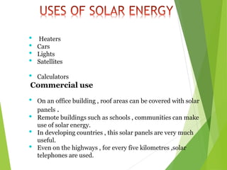 • Heaters
• Cars
• Lights
• Satellites
• Calculators
Commercial use
• On an office building , roof areas can be covered with solar
panels .
• Remote buildings such as schools , communities can make
use of solar energy.
• In developing countries , this solar panels are very much
useful.
• Even on the highways , for every five kilometres ,solar
telephones are used.
 