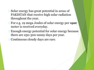 Solar energy has great potential in areas of
PAKISTAN that receive high solar radiation
throughout the year.
For e.g. 19 mega Joules of solar energy per square
meter is received everyday.
Enough energy potential for solar energy because
there are 250-300 sunny days per year.
Continuous cloudy days are rare.
 