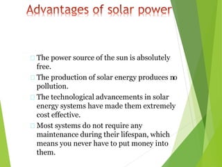 The power source of the sun is absolutely
free.
The production of solar energy produces no
pollution.
The technological advancements in solar
energy systems have made them extremely
cost effective.
Most systems do not require any
maintenance during their lifespan, which
means you never have to put money into
them.
 