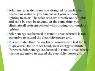 Solar energy systems are now designed for particular
needs. For instance, you can convert your outdoor
lighting to solar. The solar cells are directly on the lights
and can’t be seen by anyone. At the same time, you
eliminate all costs associated with running your outdoor
lighting.
Solar energy can be used in remote areas where it is too
expensive to extend the electricity power grid.
It is estimated that the worlds oil reserves will last for 30
to 40 years. On the other hand, solar energy is infinite
(forever). Solar energy can be used in remote areas where
it is too expensive to extend the electricity power grid.
 