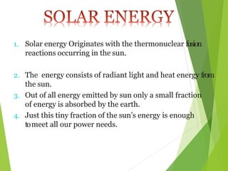 1. Solar energy Originates with the thermonuclear fusion
reactions occurring in the sun.
2. The energy consists of radiant light and heat energy from
the sun.
3. Out of all energy emitted by sun only a small fraction
of energy is absorbed by the earth.
4. Just this tiny fraction of the sun’s energy is enough
tomeet all our power needs.
 